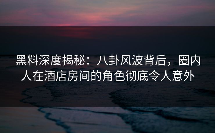 黑料深度揭秘：八卦风波背后，圈内人在酒店房间的角色彻底令人意外