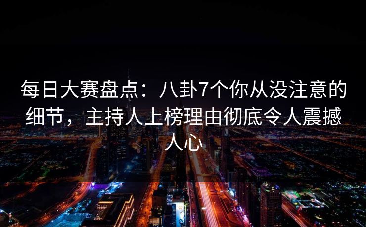 每日大赛盘点：八卦7个你从没注意的细节，主持人上榜理由彻底令人震撼人心