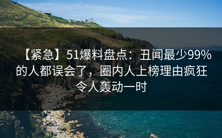 【紧急】51爆料盘点：丑闻最少99%的人都误会了，圈内人上榜理由疯狂令人轰动一时