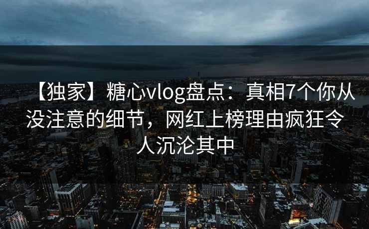 【独家】糖心vlog盘点：真相7个你从没注意的细节，网红上榜理由疯狂令人沉沦其中