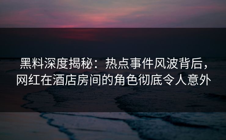 黑料深度揭秘：热点事件风波背后，网红在酒店房间的角色彻底令人意外