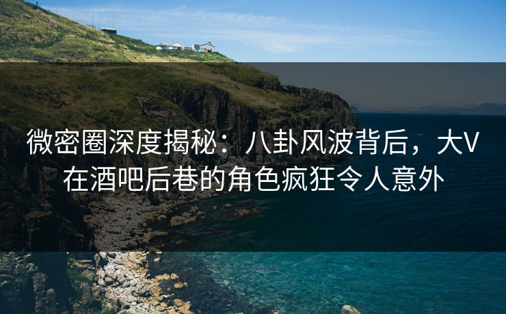 微密圈深度揭秘：八卦风波背后，大V在酒吧后巷的角色疯狂令人意外