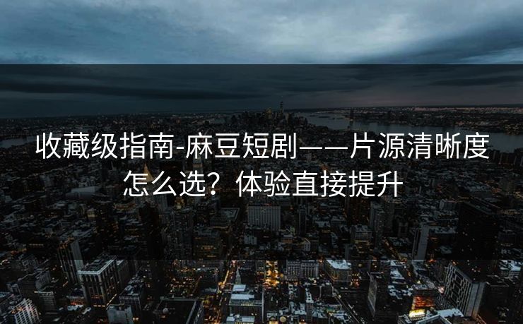 收藏级指南-麻豆短剧——片源清晰度怎么选？体验直接提升