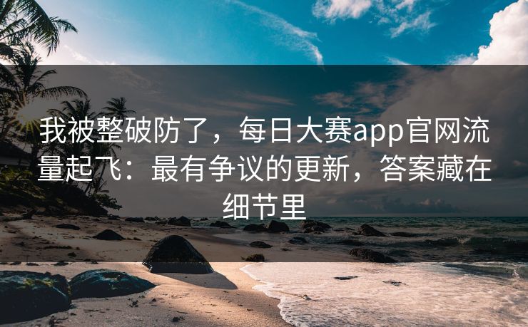 我被整破防了，每日大赛app官网流量起飞：最有争议的更新，答案藏在细节里