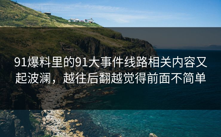 91爆料里的91大事件线路相关内容又起波澜，越往后翻越觉得前面不简单